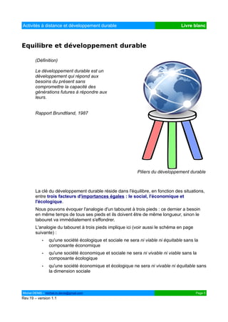 Activités à distance et développement durable                                     Livre blanc



Equilibre et développement durable

        (Définition)

        Le développement durable est un
        développement qui répond aux
        besoins du présent sans
        compromettre la capacité des
        générations futures à répondre aux
        leurs.


        Rapport Brundtland, 1987




                                                            Piliers du développement durable



        La clé du développement durable réside dans l'équilibre, en fonction des situations,
        entre trois facteurs d'importances égales : le social, l'économique et
        l'écologique.
        Nous pouvons évoquer l'analogie d'un tabouret à trois pieds : ce dernier a besoin
        en même temps de tous ses pieds et ils doivent être de même longueur, sinon le
        tabouret va immédiatement s'effondrer.
        L'analogie du tabouret à trois pieds implique ici (voir aussi le schéma en page
        suivante) :
            •   qu'une société écologique et sociale ne sera ni viable ni équitable sans la
                composante économique
            •   qu'une société économique et sociale ne sera ni vivable ni viable sans la
                composante écologique
            •   qu'une société économique et écologique ne sera ni vivable ni équitable sans
                la dimension sociale



Michel DENIS – michel.m.denis@gmail.com                                                   Page 5
Rev.19 – version 1.1
 