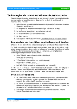 Activités à distance et développement durable                                      Livre blanc



Technologies de communication et de collaboration
      Ces dernières décennies ont vu fleurir un grand nombre de technologies facilitant la
      communication et la collaboration à distance (ou en dépit de la distance), et
      notamment les suivantes :
            1. Les transports rapides (plateformes technologiques permettant les situations
               dites de « face-à-face »)
            2. Le téléphone et la conférence téléphonique à plusieurs (audio)
            3. La conférence web utilisant un navigateur internet
            4. La visioconférence (ou vidéoconférence)
            5. La téléprésence
            6. Les espaces virtuels 3D immersifs (une introduction se trouve en annexe)

      Comparaison sur les critères du développement durable
      Chacune de ces technologies présente ses propres avantages et ses inconvénients.
      Sur base d'un grand nombre d'articles et de rapports, ainsi que de rencontres, nous
      avons comparé certaines d'entre-elles en utilisant un ensemble de critères de qualité
      relatifs aux domaines social, économique et écologique. Les cinq types de
      technologies comparées sont les suivantes :
            –   FACE A FACE (avec déplacements obligatoires)
            –   VIRTUEL 3D (immersif)
            –   VISIO CONF. (visioconférences et téléprésence)
            –   WEB CONF. (WebEx, Skype, …)
            –   ASYNCHRONE (e-mails et autres médias peu interactifs)
      A noter que de nombreuses plateformes et produits existent pour les divers types ci-
      dessus. Comme il est impensable d'étudier de façon exhaustive chacune des
      plateformes de ces types, une « moyenne » a été estimée pour chaque type.

      Premières conclusions
            1. Le Face-à-Face reste idéal pour l'interactivité, par contre il est devenu très
               onéreux et d'autre part, lorsqu'il implique des déplacements notoires, il
               possède des effets négatifs pour l'environnement
            2. Le Virtuel 3D semble représenter un excellent compromis sur l'ensemble des
               critères, en remarquant qu'il peut être relativement peu onéreux, qu'il est très
               convivial et qu'il aide à préserver l'environnement
            3. Les usages asynchrones apparaissent toujours très adaptés à certains
               usages quotidiens bien particuliers



Michel DENIS – michel.m.denis@gmail.com                                                   Page 9
Rev.19 – version 1.1
 