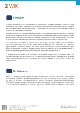 XWiki SAS - 35/37, rue Beaubourg - 75003 Paris
Tél: +33 (0)1 45 42 40 90
Fax: +33 (0)9 59 26 92 14
Email: contact@xwiki.com
Site web: www.xwiki.com
11
Conclusion
Le volume d’informations (documents papier ou dématérialisés, données structurées et non structurées,
échanges vocaux, images…) manipulées quotidiennement par les différentes administrations françaises
ouvre un vaste champ des possibles quant à l’optimisation de leur gestion et partage au service de
l’efficacité des agents du secteur public.
Les administrations ont d’ores et déjà pris conscience ces dernières années de la nécessité d’améliorer
leurs pratiques pour évoluer vers plus de fonctionnalités collaboratives. Cependant, ces réflexions ont été
le plus souvent conduites en silos (métier par métier ou administration par administration), aboutissant
au constat actuel d’une démultiplication des outils sans communication les uns avec les autres.
A l’heure de la rationalisation et de la transversalité, des marges de progrès sont donc possibles, tant dans
la modernisation des solutions vers des fonctionnalités collaboratives plus innovantes que sur l’aspect
organisationnel. L’implication de tous les acteurs d’une administration semble incontournable pour
mener de tels projets, au premier rang desquels les directions générales, les élus ou toute direction en
charge de problématiques transversales (numérique, innovation, modernisation…).
La démonstration des bénéfices de ces projets auprès des décideurs au plus haut niveau, grâce à des
indicateurs en phase avec leurs orientations stratégiques (maîtrise budgétaire, amélioration de la relation
usager, optimisation des processus internes), est sans conteste l’une des clés du succès pour impulser leur
développement.
Méthodologies
MARKESS a développé depuis plus de 10 ans un programme de recherche continu sur l’administration
numérique qui s’appuie sur des bases de données internes et qui est renseigné par des entretiens réguliers
tant auprès de directions métiers que de DSI. Les données mentionnées dans ce livre blanc réalisé pour
XWIKI sont le fruit d’une enquête spécifique sur la thématique de la gestion collaborative de documents
et contenus réalisée auprès de 60 décideurs du secteur public (ministères, organismes sous tutelle,
 