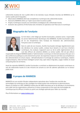 XWiki SAS - 35/37, rue Beaubourg - 75003 Paris
Tél: +33 (0)1 45 42 40 90
Fax: +33 (0)9 59 26 92 14
Email: contact@xwiki.com
Site web: www.xwiki.com
12
collectivités locales) de mai à juillet 2015 et de données issues d’études récentes de MARKESS sur le
secteur public parmi lesquelles :
 Observatoire MARKESS 2015 des compétences numériques des collectivités locales
 Panorama MARKESS 2015 sur l’open source dans le secteur public
 Projets numériques associés aux orientations stratégiques des collectivités locales
 Evolution des systèmes d'information des ministères et opérateurs de l'Etat avec le numérique
Biographie de l’analyste
Ce livre blanc a été rédigé par Aurélie Courtaudon, analyste senior, responsable
du service Administration Numérique chez MARKESS. Aurélie Courtaudon a plus
de 15 ans d’expérience dans l'analyse de l'évolution des administrations
françaises avec le numérique.
Dans le cadre de ses missions, Aurélie Courtaudon échange régulièrement avec
des décideurs du secteur public, analyse leurs besoins et suit leurs chantiers
numériques. Ses analyses s’appuient aussi sur de la veille réglementaire et un
suivi des offreurs de solutions dédiées au secteur public. Elle est par ailleurs
responsable du blog de MARKESS dédié à l'administration numérique et intervient plusieurs fois par an à
des conférences publiques ou des événements privés. Ses expertises majeures sont liées aux compétences
des administrations et à leurs enjeux : dématérialisation et archivage de contenus numériques, relation
usagers/citoyens, ville/ territoire intelligent (smart city), open data et big data, usages mobiles et cloud
computing dans les territoires.
Avant de rejoindre MARKESS, Aurélie Courtaudon a contribué au déploiement de projets numériques au
sein de collectivités locales et à des missions de conseils au sein de cabinets spécialisés sur le secteur
public local.
A propos de MARKESS
MARKESS est une société d’études indépendante spécialisée dans l’analyse des marchés des
technologies du numérique et des stratégies de modernisation des entreprises et administrations.
Depuis sa création en 1997, MARKESS réalise plus de 5000 interviews par an de décideurs et prestataires
pour aider tant les organisations utilisatrices à mieux comprendre et tirer parti des technologies du
numérique que les offreurs à mettre au point une stratégie optimale pour cibler ces marchés.
Plus d’informations sur www.markess.com.
 