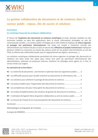 XWiki SAS - 35/37, rue Beaubourg - 75003 Paris
Tél: +33 (0)1 45 42 40 90
Fax: +33 (0)9 59 26 92 14
Email: contact@xwiki.com
Site web: www.xwiki.com
2
La gestion collaborative de documents et de contenus dans le
secteur public : enjeux, clés de succès et solutions
Convictions
Le numérique bouscule les pratiques collaboratives
A l’heure de l’explosion des documents et contenus numériques (e-mails, données stockées sur des
terminaux mobiles ou dans des applications dans le cloud, informations échangées au sein de
communautés sociales…), le secteur public n’échappe pas à cette réalité et implique de mieux organiser
et partager son patrimoine informationnel. Cet enjeu est couplé à l’évolution actuelle des
administrations qui mettent de plus en plus en œuvre des réflexions et projets transversaux impliquant
plusieurs métiers ou structures ou encore des acteurs variés (cf. les projets interministériels au sein de
l’Etat, la réforme des collectivités locales avec le rapprochement de régions, communes…).
Les solutions numériques collaboratives permettant de mieux organiser et partager des documents et
contenus ont donc toute leur place pour mieux tirer parti du patrimoine informationnel des
administrations, optimiser les processus internes, améliorer les échanges entre agents et, in fine, le
service rendu aux usagers.
Au sommaire de ce livre blanc :
#1 – La recherche de documents : une fonction à optimiser dans les organismes publics ......2
#2 – Les difficultés perçues pour accéder aisément aux documents et informations clés........3
#3 – Les solutions pour améliorer le partage de documents et contenus ................................4
#4 – Les acteurs leaders pour l’organisation des documents et contenus ...............................5
#5 – Les compétences clés pour mieux gérer les documents et contenus ...............................6
#6 – Les modes d’implémentation des solutions de gestion de documents et contenus.........7
#7 – L’utilisation de logiciels libres de gestion collaborative au sein du secteur public............8
#8 – La mesure de l’impact d’une mauvaise gestion des documents et contenus....................9
Conclusion ....................................................................................................................................
Méthodologies et biographie de l’analyste .................................................................................
A propos de MARKESS ……………………………………………………………………………………………………………
 