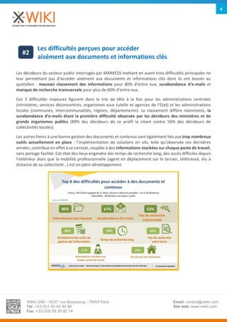 XWiki SAS - 35/37, rue Beaubourg - 75003 Paris
Tél: +33 (0)1 45 42 40 90
Fax: +33 (0)9 59 26 92 14
Email: contact@xwiki.com
Site web: www.xwiki.com
4
Les difficultés perçues pour accéder
aisément aux documents et informations clés
Les décideurs du secteur public interrogés par MARKESS mettant en avant trois difficultés principales ne
leur permettant pas d’accéder aisément aux documents et informations clés dont ils ont besoin au
quotidien : mauvais classement des informations pour 80% d’entre eux, surabondance d’e-mails et
manque de recherche transversale pour plus de 60% d’entre eux.
Ces 3 difficultés majeures figurent dans le trio de tête à la fois pour les administrations centrales
(ministères, services déconcentrés, organismes sous tutelle et agences de l’Etat) et les administrations
locales (communes, intercommunalités, régions, départements). Le classement diffère néanmoins, la
surabondance d’e-mails étant la première difficulté observée par les décideurs des ministères et de
grands organismes publics (89% des décideurs de ce profil la citant contre 56% des décideurs de
collectivités locales).
Les autres freins à une bonne gestion des documents et contenus sont également liés aux trop nombreux
outils actuellement en place : l’implémentation de solutions en silo, telle qu’observée ces dernières
années, contribue en effet à ce constat, couplée à des informations stockées sur chaque poste de travail,
sans partage facilité. Cet état des lieux engendre des temps de recherche long, des accès difficiles depuis
l’extérieur alors que la mobilité professionnelle (agent en déplacement sur le terrain, télétravail, élu à
distance de sa collectivité…) est en plein développement.
#2
 