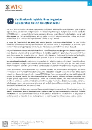 XWiki SAS - 35/37, rue Beaubourg - 75003 Paris
Tél: +33 (0)1 45 42 40 90
Fax: +33 (0)9 59 26 92 14
Email: contact@xwiki.com
Site web: www.xwiki.com
9
L’utilisation de logiciels libres de gestion
collaborative au sein du secteur public
Fin 2012, était publiée la circulaire Ayrault encourageant les administrations françaises à faire usage de
logiciels libres. Ces derniers sont plébiscités par le secteur public depuis déjà plusieurs années, les études
MARKESS dédiées à ce sujet révélant une croissance d’année en année des budgets dédiés aux projets
open source : en 2014 les décideurs du secteur public interrogés mentionnaient que 15% de leur budget
informatique était consacré aux logiciels libres contre 7% il y a 8 ans !
Le choix de l’open source est désormais motivé par des réflexions approfondies. De plus en plus
d’administrations comparent systématiquement les solutions libres et propriétaires, le choix de l’open
source n’étant plus l’apanage de communautés internes aux administrations férues du sujet.
Les principales motivations des administrations centrales sont surtout la garantie de l’interopérabilité
avec d’autres solutions et la conservation de la maîtrise applicative pour plus d’une administration
centrale sur deux. Un peu plus d’un tiers d’entre elles évoquent également l’incitation de la circulaire
Ayrault, des solutions moins onéreuses à l’acquisition et qui facilitent l’innovation en interne.
Les administrations locales mettent en premier lieu des solutions moins onéreuses à l’acquisition (pour
60% d’entre elles) et la garantie de l’interopérabilité avec d’autres solutions (50%). Un tiers mentionnent
la conservation de la maîtrise, l’innovation facilitée et des solutions moins onéreuses à intégrer/déployer.
Parmi les solutions applicatives libres couramment utilisées, les outils collaboratifs figurent en bonne
position avec près d’une administration sur deux les plébiscitant en 2014. Ce constat est loin d’être récent
: depuis ces dix dernières années, les études MARKESS sur l’open source dans le secteur public placent la
gestion de contenu en tête des solutions applicatives libres les plus utilisées par le secteur public, suivi
de près par les applications collaboratives. Parmi les exemples récents, une direction ministérielle a
développé un réseau social interne à son administration pour l’animation de communautés à partir d’une
solution open source ou encore une commune fait le choix de modifier son outil de gestion de contenu
propriétaire au bénéfice d’une solution libre.
Ce plébiscite des solutions open source collaboratives et de gestion de contenus découle directement des
acteurs pionniers du marché de l’open source, dont l’ADN n’est autre que la culture du travail en mode
collaboratif. Le positionnement historique de ces offreurs de solutions collaboratives et de gestion de
contenus valide la maturité de ces outils éprouvés et reconnus par les utilisateurs du secteur public.
#7
 