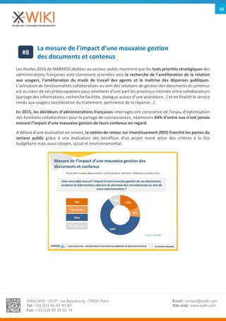 XWiki SAS - 35/37, rue Beaubourg - 75003 Paris
Tél: +33 (0)1 45 42 40 90
Fax: +33 (0)9 59 26 92 14
Email: contact@xwiki.com
Site web: www.xwiki.com
10
La mesure de l’impact d’une mauvaise gestion
des documents et contenus
Les études 2014 de MARKESS dédiées au secteur public montrent que les trois priorités stratégiques des
administrations françaises sont clairement orientées vers la recherche de l’amélioration de la relation
aux usagers, l’amélioration du mode de travail des agents et la maîtrise des dépenses publiques.
L’activation de fonctionnalités collaboratives au sein des solutions de gestion des documents et contenus
est au cœur de ces préoccupations pour améliorer d’une part les processus internes entre collaborateurs
(partage des informations, recherche facilitée, dialogue autour d’une procédure…) et en finalité le service
rendu aux usagers (accélération du traitement, pertinence de la réponse…).
En 2015, les décideurs d’administrations françaises interrogés ont conscience de l’enjeu d’optimisation
des fonctions collaboratives pour le partage de connaissances, néanmoins 64% d’entre eux n’ont jamais
mesuré l’impact d’une mauvaise gestion de leurs contenus en regard.
A défaut d’une évaluation en amont, la notion de retour sur investissement (ROI) franchit les portes du
secteur public grâce à une évaluation des bénéfices d’un projet mené selon des critères à la fois
budgétaire mais aussi citoyen, social et environnemental.
#8
 
