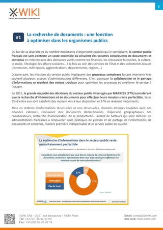 XWiki SAS - 35/37, rue Beaubourg - 75003 Paris
Tél: +33 (0)1 45 42 40 90
Fax: +33 (0)9 59 26 92 14
Email: contact@xwiki.com
Site web: www.xwiki.com
3
La recherche de documents : une fonction
à optimiser dans les organismes publics
Du fait de sa diversité et du nombre importants d’organismes publics qui le composent, le secteur public
français est sans conteste un vaste ensemble où circulent des volumes conséquents de documents et
contenus en relation avec des domaines variés comme les finances, les ressources humaines, la culture,
le social, l’écologie, les affaire scolaires… à la fois au sein des services de l’Etat et des collectivités locales
(communes, métropoles, agglomérations, départements, régions…).
D’autre part, les missions du service public impliquent des processus complexes faisant intervenir très
souvent plusieurs acteurs d’administrations différentes. C’est pourquoi la collaboration et le partage
d’informations se révèlent des enjeux cruciaux pour optimiser les processus et améliorer le service à
l’usager.
En 2015, la grande majorité des décideurs du secteur public interrogés par MARKESS (77%) considèrent
que la recherche d’informations et de documents pour effectuer leurs missions reste perfectible. Seuls
6% d’entre eux sont satisfaits des moyens mis à leur disposition et 17% se révèlent mécontents.
Mise en relation d’informations structurées et non structurées, données internes couplées avec des
données externes, croissance des documents dématérialisés, dispersion géographiques des
collaborateurs, recherche d’amélioration de la productivité… autant de facteurs qui vont motiver les
administrations françaises à renouveler leurs pratiques de gestion et de partage de l’information, de
documents et contenus, matière première indispensable d’un service public de qualité.
#1
 