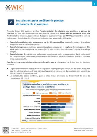 XWiki SAS - 35/37, rue Beaubourg - 75003 Paris
Tél: +33 (0)1 45 42 40 90
Fax: +33 (0)9 59 26 92 14
Email: contact@xwiki.com
Site web: www.xwiki.com
5
Les solutions pour améliorer le partage
de documents et contenus
Amorcée depuis déjà quelques années, l’implémentation de solutions pour améliorer le partage de
contenus au sein des administrations françaises se renforce et évolue vers de nouveaux outils aux
fonctionnalités avancées. Les décideurs du secteur public interrogés par MARKESS mettent en lumière
trois groupes de solutions dont l’implémentation se situe à des stades différents :
 Des solutions déjà investies massivement par les décideurs publics, à savoir les espaces de stockage
en réseau, les e-mails et le téléphone ;
 Des solutions prises en main par les administrations précurseurs et en phase de renforcement d’ici
2016 : gestion électronique de documents (GED), solution de travail collaboratif, espace de stockage
en ligne ;
 Des solutions en devenir comme les bases de connaissance ou les réseaux sociaux d’entreprise, dont
les caractéristiques innovantes permettent de rationnaliser des fonctionnalités jusque-là réparties
entre plusieurs outils.
Des distinctions entre administration centrales et locales se révèlent en particulier pour les solutions
suivantes :
 La gestion électronique de document et l’espace de stockage en ligne sont plutôt de l’ordre du souhait
pour les administrations centrales, alors que la gestion de contenu est d’ores et déjà plus présente au
sein de ce profil d’administrations.
 Les collectivités locales semblent, quant à elles, mieux préparées au déploiement de bases de
connaissance d’ici 2016.
#3
 