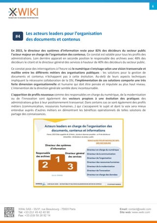 XWiki SAS - 35/37, rue Beaubourg - 75003 Paris
Tél: +33 (0)1 45 42 40 90
Fax: +33 (0)9 59 26 92 14
Email: contact@xwiki.com
Site web: www.xwiki.com
6
Les acteurs leaders pour l’organisation
des documents et contenus
En 2015, le directeur des systèmes d’information reste pour 82% des décideurs du secteur public
l’acteur majeur en charge de l’organisation des contenus. Ce constat est valable pour tous les profils des
administrations. Loin derrière apparait en seconde position le responsable des archives avec 48% des
décideurs le citant et le directeur général des services à hauteur de 40% des décideurs du secteur public.
Ce constat pose des interrogations à l’heure où le numérique s’envisage selon une vision transversale et
maillée entre les différents métiers des organisations publiques : les solutions pour la gestion de
documents et contenus n’échappent pas à cette évolution. Au-delà de leurs aspects techniques
impliquant la nécessaire collaboration de la DSI, l’implémentation de ces solutions comporte une très
forte dimension organisationnelle et humaine qui doit être pensée et impulsée au plus haut niveau.
L’intervention de la direction générale semble donc incontournable.
L’apparition de profils nouveaux comme des responsables en charge du numérique, de la modernisation
ou de l’innovation sont également des vecteurs propices à une évolution des pratiques des
administrations grâce à leur positionnement transversal. Dans certains cas ce sont également des profils
métiers (communication, ressources humaines…) qui s’accaparent le sujet et dont la voix sera mieux
entendue auprès d’autres métiers en démontrant les bénéfices opérationnels de telles solutions de
partage des connaissances.
#4
 