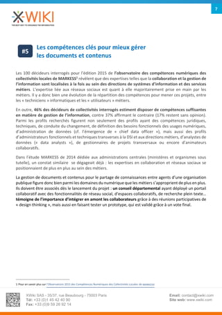 XWiki SAS - 35/37, rue Beaubourg - 75003 Paris
Tél: +33 (0)1 45 42 40 90
Fax: +33 (0)9 59 26 92 14
Email: contact@xwiki.com
Site web: www.xwiki.com
7
Les compétences clés pour mieux gérer
les documents et contenus
Les 100 décideurs interrogés pour l’édition 2015 de l’observatoire des compétences numériques des
collectivités locales de MARKESS1
révèlent que des expertises telles que la collaboration et la gestion de
l’information sont localisées à la fois au sein des directions de systèmes d’information et des services
métiers. L’expertise liée aux réseaux sociaux est quant à elle majoritairement prise en main par les
métiers. Il y a donc bien une évolution de la répartition des compétences pour mener ces projets, entre
les « techniciens » informatiques et les « utilisateurs » métiers.
En outre, 46% des décideurs de collectivités interrogés estiment disposer de compétences suffisantes
en matière de gestion de l’information, contre 37% affirmant le contraire (17% restent sans opinion).
Parmi les profils recherchés figurent non seulement des profils ayant des compétences juridiques,
techniques, de conduite du changement, de définition des besoins fonctionnels des usages numériques,
d’administration de données (cf. l’émergence de « chief data officer »), mais aussi des profils
d’administrateurs fonctionnels et techniques transverses à la DSI et aux directions métiers, d’analystes de
données (« data analysts »), de gestionnaires de projets transversaux ou encore d’animateurs
collaboratifs.
Dans l’étude MARKESS de 2014 dédiée aux administrations centrales (ministères et organismes sous
tutelle), un constat similaire se dégageait déjà : les expertises en collaboration et réseaux sociaux se
positionnaient de plus en plus au sein des métiers.
La gestion de documents et contenus pour le partage de connaissances entre agents d’une organisation
publique figure donc bien parmi les domaines du numérique que les métiers s’approprient de plus en plus.
Ils doivent être associés dès le lancement du projet : un conseil départemental ayant déployé un portail
collaboratif avec des fonctionnalités de réseau social, d‘espaces collaboratifs, de recherche plein texte…
témoigne de l’importance d’intégrer en amont les collaborateurs grâce à des réunions participatives de
« design thinking », mais aussi en faisant tester un prototype, qui est validé grâce à un vote final.
1 Pour en savoir plus sur l’Observatoire 2015 des Compétences Numériques des Collectivités Locales de MARKESS
#5
 