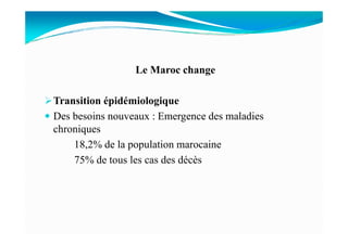Le Maroc change
Transition épidémiologique
Des besoins nouveaux : Emergence des maladies
chroniques
18,2% de la population marocaine
75% de tous les cas des décès
 