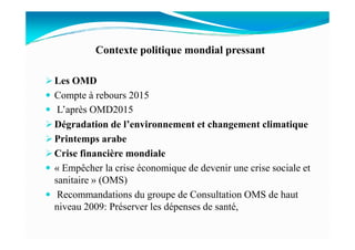 Contexte politique mondial pressant
Les OMD
Compte à rebours 2015
L’après OMD2015
Dégradation de l’environnement et changement climatiqueDégradation de l’environnement et changement climatique
Printemps arabe
Crise financière mondiale
« Empêcher la crise économique de devenir une crise sociale et
sanitaire » (OMS)
Recommandations du groupe de Consultation OMS de haut
niveau 2009: Préserver les dépenses de santé,
 