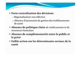 Forte centralisation des décisions
o Régionalisation non effective
o Absence d’autonomie de gestion des établissements
de santé
Absence de politique claire de médicaments et deAbsence de politique claire de médicaments et de
ressources humaines
Absence de complémentarité entre le public et
le privé
Faible action sur les déterminants sociaux de la
santé
 