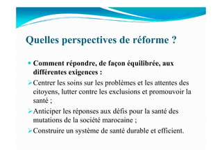Quelles perspectives de réforme ?
Comment répondre, de façon équilibrée, aux
différentes exigences :
Centrer les soins sur les problèmes et les attentes desCentrer les soins sur les problèmes et les attentes des
citoyens, lutter contre les exclusions et promouvoir la
santé ;
Anticiper les réponses aux défis pour la santé des
mutations de la société marocaine ;
Construire un système de santé durable et efficient.
 