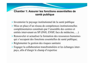 Inventorier le paysage institutionnel de la santé publique
Mise en place d’un réseau de compétences institutionnelles
complémentaires constitués par l’ensemble des centres et
entités intervenant en SP (INH, ENSP, facs de médecine, …)
Chantier 1: Assurer les fonctions essentielles de
santé publique
entités intervenant en SP (INH, ENSP, facs de médecine, …)
Renouveler et actualiser la formation des ressources humaines
qui s’occupent des fonctions essentielles de santé publique;
Réglementer la gestion des risques sanitaire
Engager la collaboration transfrontalière et les échanges inter-
pays, afin d’élargir le champ d’expertise
 