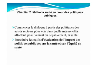 Commencer le dialogue à partir des politiques des
autres secteurs pour voir dans quelle mesure elles
affectent, positivement ou négativement, la santé.
Chantier 2: Mettre la santé au cœur des politiques
publiques
affectent, positivement ou négativement, la santé.
Introduire les outils d’évaluation de l’impact des
politique publiques sur la santé et sur l’équité en
santé
 