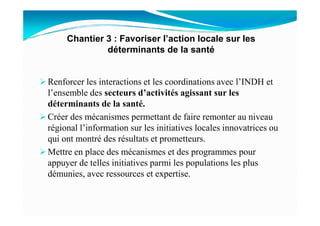 Renforcer les interactions et les coordinations avec l’INDH et
l’ensemble des secteurs d’activités agissant sur les
déterminants de la santé.
Créer des mécanismes permettant de faire remonter au niveau
Chantier 3 : Favoriser l’action locale sur les
déterminants de la santé
Créer des mécanismes permettant de faire remonter au niveau
régional l’information sur les initiatives locales innovatrices ou
qui ont montré des résultats et prometteurs.
Mettre en place des mécanismes et des programmes pour
appuyer de telles initiatives parmi les populations les plus
démunies, avec ressources et expertise.
 