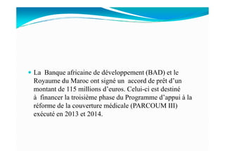 La Banque africaine de développement (BAD) et le
Royaume du Maroc ont signé un accord de prêt d’unRoyaume du Maroc ont signé un accord de prêt d’un
montant de 115 millions d’euros. Celui-ci est destiné
à financer la troisième phase du Programme d’appui à la
réforme de la couverture médicale (PARCOUM III)
exécuté en 2013 et 2014.
 