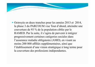 Octroyée en deux tranches pour les années 2013 et 2014,
la phase 3 du PARCOUM vise Tout d’abord, atteindre une
couverture de 93 % de la population ciblée par le
RAMED. Par la suite, il s’agira de parvenir à intégrerRAMED. Par la suite, il s’agira de parvenir à intégrer
progressivement certaines catégories sociales dans
l’assurance maladie obligatoire (AMO), en visant au
moins 200 000 affiliés supplémentaires, ainsi que
l’établissement d’une vision stratégique à long terme pour
la couverture des professions indépendantes.
 