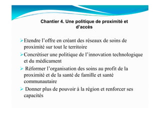 Etendre l’offre en créant des réseaux de soins de
proximité sur tout le territoire
Concrétiser une politique de l’innovation technologique
Chantier 4. Une politique de proximité et
d’accès
Concrétiser une politique de l’innovation technologique
et du médicament
Réformer l’organisation des soins au profit de la
proximité et de la santé de famille et santé
communautaire
Donner plus de pouvoir à la région et renforcer ses
capacités
 