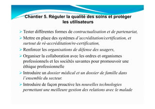 Tester différentes formes de contractualisation et de partenariat,
Mettre en place des systèmes d’accréditation/certification, et
surtout de ré-accréditation/re-certification,
Renforcer les organisations de défense des usagers,
Organiser la collaboration avec les ordres et organismes
Chantier 5. Réguler la qualité des soins et protéger
les utilisateurs
Organiser la collaboration avec les ordres et organismes
professionnels et les sociétés savantes pour promouvoir une
éthique professionnelle
Introduire un dossier médical et un dossier de famille dans
l’ensemble du secteur.
Introduire de façon proactive les nouvelles technologies
permettant une meilleure gestion des relations avec le malade
 