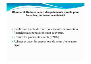 Etablir une feuille de route pour étendre la protection
financière aux populations non couvertes.
Chantier 6. Réduire la part des paiements directs pour
les soins, renforcer la solidarité
financière aux populations non couvertes.
Réduire les paiements directs (<20%)
Acheter et payer les prestations de soins d’une autre
façon.
 