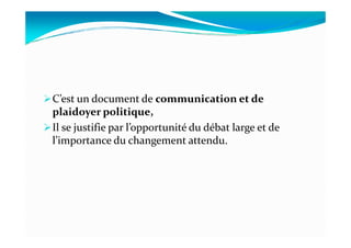 C’est un document de communication et de
plaidoyer politique,
Il se justifie par l’opportunité du débat large et deIl se justifie par l’opportunité du débat large et de
l’importance du changement attendu.
 