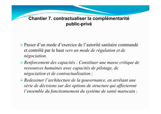 Passer d’un mode d’exercice de l’autorité sanitaire commandé
et contrôlé par le haut vers un mode de régulation et de
négociation.
Chantier 7. contractualiser la complémentarité
public-privé
négociation.
Renforcement des capacités : Constituer une masse critique de
ressources humaines avec capacités de pilotage, de
négociation et de contractualisation ;
Redessiner l’architecture de la gouvernance, en arrêtant une
série de décisions sur des options de structure qui affecteront
l’ensemble du fonctionnement du système de santé marocain ;
 