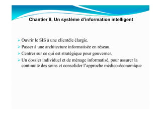 Ouvrir le SIS à une clientèle élargie.
Passer à une architecture informatisée en réseau.
Centrer sur ce qui est stratégique pour gouverner.
Chantier 8. Un système d’information intelligent
Un dossier individuel et de ménage informatisé, pour assurer la
continuité des soins et consolider l’approche médico-économique
 