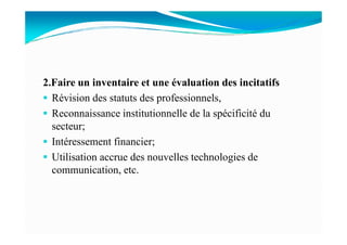 2.Faire un inventaire et une évaluation des incitatifs
Révision des statuts des professionnels,
Reconnaissance institutionnelle de la spécificité du
secteur;secteur;
Intéressement financier;
Utilisation accrue des nouvelles technologies de
communication, etc.
 