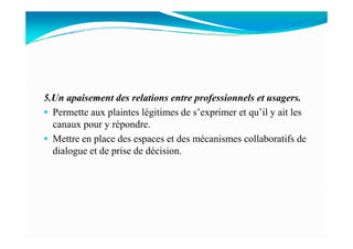 5.Un apaisement des relations entre professionnels et usagers.
Permette aux plaintes légitimes de s’exprimer et qu’il y ait les
canaux pour y répondre.canaux pour y répondre.
Mettre en place des espaces et des mécanismes collaboratifs de
dialogue et de prise de décision.
 