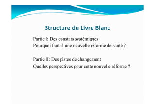 Structure du Livre Blanc
Partie I: Des constats systémiques
Pourquoi faut-il une nouvelle réforme de santé ?
Partie II: Des pistes de changement
Quelles perspectives pour cette nouvelle réforme ?
 