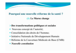 Pourquoi une nouvelle réforme de la santé ?
(1) Le Maroc change
Des transformations politiques et socialesDes transformations politiques et sociales
Nouveau concept de l’autorité;
Consolidation des droits de l’homme;
Initiative Nationale de Développement Humain
Réforme de la Couverture Médicale de Base (CMB)
Nouvelle constitution
 