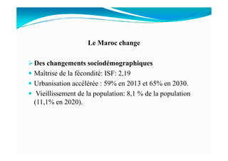 Le Maroc change
Des changements sociodémographiques
Maîtrise de la fécondité: ISF: 2,19
Urbanisation accélérée : 59% en 2013 et 65% en 2030.Urbanisation accélérée : 59% en 2013 et 65% en 2030.
Vieillissement de la population: 8,1 % de la population
(11,1% en 2020).
 