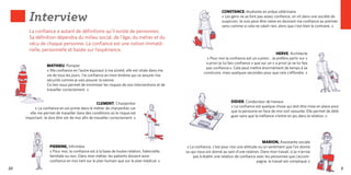 Interview
                                                                                                                     CONSTANCE, étudiante en prépa vétérinaire
                                                                                                                     « Les gens ne se font pas assez confiance, on vit dans une société de
                                                                                                                     suspicion. Je suis peut-être naïve en donnant ma confiance au premier
                                                                                                                     venu comme si cela ne valait rien, alors que c’est bien le contraire. »
       La confiance a autant de définitions qu’il existe de personnes.
       Sa définition dépendra du milieu social, de l’âge, du métier et du
       vécu de chaque personne. La confiance est une notion immaté-
       rielle, personnelle et basée sur l’expérience.
                                                                                                                                                         HERVE, Architecte
                                                                                                           « Pour moi la confiance est un a priori... Je préfère partir sur «
                                                                                                          a priori je lui fais confiance » que sur un « a priori je ne lui fais
                  MATHIEU, Pompier
                                                                                                          pas confiance ». Cela peut mettre énormément de temps à se
                  « Ma confiance en l’autre équivaut à ma sûreté, elle est vitale dans ma
                                                                                                         construire, mais quelques secondes pour que cela s’éffondre. »
                  vie de tous les jours. J’ai confiance en mon binôme qui va assurer ma
                  sécurité comme je vais assurer la sienne.
                  Ce lien nous permet de minimiser les risques de nos interventions et de
                  travailler correctement. »


                                                  CLEMENT, Charpentier                                                     DIDIER, Conducteur de travaux
          « La confiance en soi prime dans le métier de charpentier car                                                    « La confiance est quelque chose qui doit être mise en place pour
       elle me permet de travailler dans des conditions où le risque est                                                   que la personne en face de moi soit rassurée. Elle permet de délé-
     important. Je dois être sûr de moi afin de travailler correctement. »                                                 guer sans que la méfiance n’entre en jeu dans la relation. »




                                                                                                                                              MARION, Assistante sociale
                    PIERRINE, Infirmière                                                       « La confiance, c’est pour moi une attitude ou un sentiment que l’on donne
                    « Pour moi, la confiance est à la base de toutes relation, fraternelle,   ou qui nous est donné au sein d’une relation. Dans mon travail, si je n’arrive
                    familiale ou non. Dans mon métier, les patients doivent avoir                  pas à établir une relation de confiance avec les personnes que j’accom-
                    confiance en moi tant sur le plan humain que sur le plan médical. »                                                    pagne, le travail est compliqué. »
22                                                                                                                                                                                             23
 