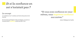 Et si la confiance en
        soi n’existait pas ?
                                                              “Si vous avez confiance en vous-
Le concept
La “confiance en soi” constitue une forme d’assurance et de
                                                              mêmes, vous inspirerez confiance
sérénité.                                                               aux autres.”
De l’avis des psychologues et des sociologues, sa source se                     Johann Wolfgang Von Goethe
trouverait dans l’expérience plutôt que dans l’inné.




32                                                                                                       33
 