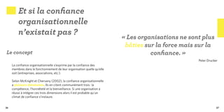 Et si la confiance
         organisationnelle
         n’existait pas ?
                                                                          « Les organisations ne sont plus
                                                                           bâties sur la force mais sur la
Le concept                                                                          confiance. »
                                                                                                    Peter Drucker
     La confiance organisationnelle s’exprime par la confiance des
     membres dans le fonctionnement de leur organisation quelle qu’elle
     soit (entreprises, associations, etc.).
      
     Selon McKnight et Chervany (2002), la confiance organisationnelle
     a plusieurs dimensions. Ils en citent communément trois : la
     compétence, l’honnêteté et la bienveillance. Si une organisation a
     réussi à intégrer ces trois dimensions alors il est probable qu’un
     climat de confiance s’instaure.


36                                                                                                              37
 