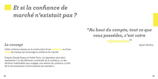 Et si la confiance de
        marché n’existait pas ?

                                                                        “Au bout du compte, tout ce que
                                                                          vous possédez, c’est votre
                                                                                 réputation”
Le concept                                                                                      Oprah Winfrey
Cette confiance repose sur la construction d’une réputation ou d’une
image de marque qui encourage la confiance du marché.

D’après Claude Dupuy et André Torre, « la réputation peut donc
représenter l’un des éléments constitutifs de la confiance, un des
attributs mobilisables pour engager une relation de confiance, à côté
de la reconnaissance communautaire par exemple ».



38                                                                                                          39
 