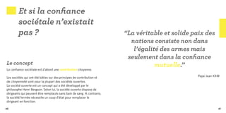 Et si la confiance
        sociétale n’existait
        pas ?                                                           “La véritable et solide paix des
                                                                          nations consiste non dans
                                                                           l’égalité des armes mais
                                                                         seulement dans la confiance
Le concept                                                                         mutuelle.”
La confiance sociétale est d’abord une contribution citoyenne.

Les sociétés qui ont été bâties sur des principes de contribution et                              Pape Jean XXIII
de citoyenneté sont pour la plupart des sociétés ouvertes.
La société ouverte est un concept qui a été développé par le
philosophe Henri Bergson. Selon lui, la société ouverte dispose de
dirigeants qui peuvent être remplacés sans bain de sang. A contrario,
la société fermée nécessite un coup d’état pour remplacer le
dirigeant en fonction.

40                                                                                                              41
 