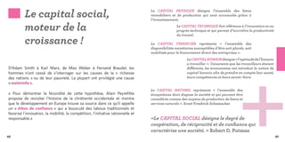 Le capital social,                                                      Le CAPITAL PHYSIQUE désigne l’ensemble des biens
                                                                                  immobiliers et de production qui sont accumulés grâce à
                                                                                  l’investissement.

          moteur de la                                                                            Le CAPITAL TECHNIQUE fait référence à l’innovation et au
                                                                                                  progrès technique et qui permet d’accroître la productivité


          croissance !
                                                                                                  du travail.

                                                                                  Le CAPITAL FINANCIER représente «  l’ensemble des
                                                                                  disponibilités monétaires susceptibles d’être soit placée, soit
                                                                                  mobilisée pour le financement direct des entreprises ».
                                                                                                        Le CAPITAL HUMAIN désigne « l’aptitude de l’humain
                                                                                                        a travailler ». Conscients que les travailleurs étaient
D’Adam Smith à Karl Marx, de Max Weber à Fernand Braudel, les                                           différents, les économistes ont introduit la notion de
hommes  n’ont cessé de s’interroger sur les causes de la « richesse                                     capital humain afin de prendre en compte leur santé,
des nations »  ou de leur pauvreté. La plupart ont privilégié une cause                                 leurs compétences et leurs savoir-faire.
« matérielle ».
                                                                                  Le CAPITAL NATUREL représente « l’ensemble des
« Pour démontrer la fécondité de cette hypothèse, Alain Peyrefitte                écosystèmes dont dispose la société et qui peuvent être
propose de revisiter l’histoire de la chrétienté occidentale et montre            considérés comme des moyens de production de biens et
que le développement en Europe trouve sa source dans ce qu’il appelle             services naturels ». Ernst Friedrich Schumacher
un «  éthos de confiance  » qui a bousculé des tabous traditionnels et
favorisé l’innovation, la mobilité, la compétition, l’initiative rationnelle et
responsable.»                                                                     «Le CAPITAL SOCIAL désigne le degré de
                                                                                  coopération, de réciprocité et de confiance qui
                                                                                  caractérise une société. » Robert D. Putman
48                                                                                                                                                                49
 