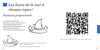 Les dents de la mer à
         chaque repas !
Psychose programmée
Les médias sont sûrement
aujourd’hui ceux qui véhiculent avec
le plus d’enthousiasme la peur.
La population est maintenue dans un
état constant d’appréhension.
Ce n’est pas TF1 qui dira le contraire.




                                                                                               QR code. Utilisez votre smartphone pour scanner le code et accéder à la vidéo.


                            Origine du générique de la musique d’introduction du 13h de TF1,
                            youtube « contrelapenséeunique »

                            http://www.youtube.com/watch?v=UwQtD52vSBc
62                                                                                                                                                                              63
 