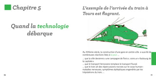 Chapitre 5             L’exemple de l’arrivée du train à
                            Tours est flagrant.

     Quand la technologie
         débarque

                            Au XIXème siècle, la construction d’une gare en centre-ville a suscité de
                            nombreuses réactions liées à la peur …
                            … que la ville devienne « une campagne de Paris », voire un « faubourg de
                            la capitale ».
                            … que le transport ferroviaire remplace le transport fluvial.
                            … que le train ait des répercussions nocives sur le corps humain :
                            maladies nerveuses, symptômes épileptiques engendrés par les
                            trépidations du train, ...
70                                                                                                  71
 