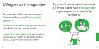 L’énigme de l’imaginaire                 La grande inconnue est de savoir
                                         à l’avance quel type d’imaginaire
                                            va provoquer un nouvel objet
Les processus d’innovation renvoient                 technique
toujours à deux grands imaginaires
opposés :
- Le techno-messianique qui annonce un
monde de bonheur quasi parfait

- Le techno-apocalyptique qui annonce
un monde de malheur, la perte du lien
social, la perte de communication

72                                                                       73
 