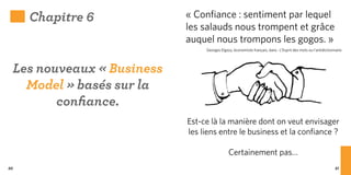 Chapitre 6            « Confiance : sentiment par lequel
                           les salauds nous trompent et grâce
                           auquel nous trompons les gogos. »
                                Georges Elgozy, économiste français, dans : L’Esprit des mots ou l’antidictionnaire




 Les nouveaux « Business
   Model » basés sur la
        confiance.
                           Est-ce là la manière dont on veut envisager
                           les liens entre le business et la confiance ?

                                             Certainement pas…
80                                                                                                            81
 