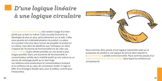 D’une logique linéaire
       à une logique circulaire

     L’économie de fonctionnalité, c’est vendre l’usage d’un bien
     plutôt que ce bien lui-même. Cette nouvelle économie se
     développe de plus en plus, particulièrement sur le web. L’idée
     sous-jacente est la dématérialisation du produit. La valeur
     d’un produit n’est plus dans l’action de posséder le produit en
     lui-même, mais dans les bénéfices que l’utilisateur en retire.
     L’objectif de l’économie de fonctionnalité est de créer une
                                                                       Nous sommes donc passés d’une logique industrielle axée sur la
     valeur d’usage la plus élevée possible sur une durée la plus
                                                                       possession du produit à une logique de service dans laquelle le
     longue possible. Dans une économie de fonctionnalité, le
                                                                       « consom’acteur » achète la fonctionnalité. Nous sommes passés d’un
     consommateur achète de la mobilité plutôt qu’une voiture ou un
                                                                       schéma linéaire à un schéma cyclique dans lequel la confiance est
     service de nettoyage plutôt qu’un lave-linge.
                                                                       omniprésente.
     Les relations entre producteurs et consommateurs évoluent
     et la confiance est au cœur de ce business model. Il s’agit en
     effet d’un échange à double sens, pour le prêteur comme pour
     l’emprunteur.

84                                                                                                                                           85
 