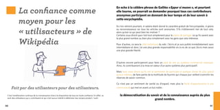La confiance comme
                                                                                                                   En echo à la célèbre phrase de Galilée « Eppur si muove  », et pourtant
                                                                                                                   elle tourne, on pourrait se demander pourquoi tous ces contributeurs
                                                                                                                   anonymes participent en donnant de leur temps et de leur savoir à

             moyen pour les                                                                                        cette encyclopédie.



             « utilisacteurs » de
                                                                                                                   Ils n’en retirent pourtant, ni salaire étant donné le caractère gratuit de l’encyclopédie, ni gloire
                                                                                                                   ou reconnaissance car tous les articles sont anonymes. S’ils n’obtiennent rien de tout cela,
                                                                                                                   alors qu’est-ce qui peut bien les motiver ?
                                                                                                                   Certains vous diront que c’est tout simplement pour le plaisir de partager ce qu’ils savent avec


             Wikipédia
                                                                                                                   le plus grand nombre ou bien plus simplement avec les gens que cela intéresse.

                                                                                                                   Pour d’autres, ce sera le côté instantané du wiki. J’écris et je suis publié immédiatement sans
                                                                                                                   intermédiaire et donc j’ai une plus grande responsabilité vis-à-vis de ce que j’écris mais aussi
                                                                                                                   une plus grande liberté.



                                                                                                                   D’autres encore participeront pour faire un pied de nez au système commercial classique.
                                                                                                                   Ainsi, ils contribueront à la mise en valeur d’un autre système plus participatif.

                                                                                                                   Mais tous vous diront qu’ils ont le sentiment de participer à quelque chose de plus grand
                                                                                                                   qu’eux-mêmes, de faire partie de la multitude de fourmis qui chaque jour veillent à enrichir les
                                                                                                                   réserves de savoir commun.

                                                                                                                   Ce n’est pas un sentiment de vanité ou d’orgueil, mais plus la fierté d’appartenance à une
     Fait par des utilisateurs pour des utilisateurs.                                                              communauté qui met en avant un but noble :


 C’est l’amélioration continue de la connaissance mise à la disposition de tous en toute confiance. En effet, ce      la démocratisation du savoir et de la connaissance auprès du plus
 sont des utilisateurs qui y contribuent et qui n’ont aucun intérêt à détériorer leur propre produit / outil.
                                                                                                                                               grand nombre.

90                                                                                                                                                                                                                 91
 