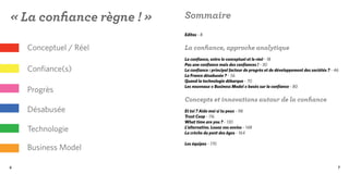 « La confiance règne ! »   Sommaire
                           Editos - 8


    Conceptuel / Réel      La confiance, approche analytique
                           La confiance, entre le conceptuel et le réel - 18
                           Pas une confiance mais des confiances ! - 30
    Confiance(s)           La confiance : principal facteur de progrès et de développement des sociétés ? - 46
                           La France désabusée ? - 56
                           Quand la technologie débarque - 70
                           Les nouveaux « Business Model » basés sur la confiance - 80
    Progrès
                           Concepts et innovations autour de la confiance
    Désabusée              Et toi ? Aide moi si tu peux - 98
                           Trust Coop - 116
                           What time are you ? - 130
    Technologie            L’alternative. Louez vos envies - 148
                           La crèche du pont des âges - 164

                           Les équipes - 170
    Business Model

6                                                                                                            7
 