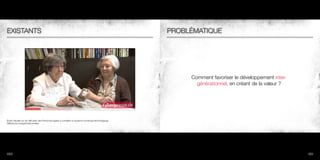 EXISTANTS                                                                                                PROBLÉMATIQUE




                                                                                                              Comment favoriser le développement inter-
                                                                                                                générationnel, en créant de la valeur ?




Étude Visuelle sur les difficultés des Personnes âgées à connaître un système numérique/technologique.
Différences Intergénérationnelles.




100                                                                                                                                                       101
 