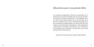 Education pour une pensée libre


    Il ne suffit pas d'apprendre à l'homme une spécialité. Car il
    devient ainsi une machine utilisable mais non une personnalité.
    Il importe qu'il acquière un sentiment, un sens pratique de ce
    qui vaut la peine d'être entrepris, de ce qui est beau, de ce
    qui est moralement droit. Sinon il ressemble davantage, avec
    ses connaissances professionelles, à un chien savant qu'à une
    créature harmonieusement développée. Il doit apprendre à
    comprendre les motivations des hommes, leurs chimères et
    leurs angoisses pour déterminer son rôle exact vis-à-vis des
    proches et de la communauté.


         Extrait de "Comment je vois le monde", Albert Einstein




8                                                                     9
 