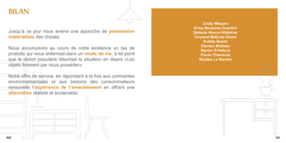 bILAN
                                                                       Cindy Mbayen
                                                                  Driss Benziane Ouaritini
 Jusqu’à ce jour nous avions une approche de possession           Selassé Akouvi Afatchao
 matérialiste des choses.                                         Cousnel Mafouta Goma
                                                                       Eulalie Besch
                                                                      Damien Motteau
 Nous accumulions au cours de notre existence un tas de               Marion D’Halluin
 produits qui nous enfermait dans un mode de vie, à tel point         Flavie Thievenaz
 que le dicton populaire résumait la situation en disant «Les        Nicolas Le Nocher
 objets finissent par nous posséder».

 Notre offre de service, en répondant à la fois aux contraintes
 environnementales et aux besoins des consommateurs
 renouvelle l’expérience de l’ameublement en offrant une
 alternative réaliste et soutenable.




160                                                                                          161
 