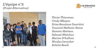 L’équipe n°2                                L’ALTERNATIVE
 (Projet Alternative)                          Louez vos envies




                        Flavie Thievenaz
                        Cindy Mbayen
                        Driss Benziane Ouaritini
                        Cousmel Mafouia-Goma
                        Damien Motteau
                        Selassé Afatchao
                        Marion D’halluin
                        Nicolas Lenocher
                        Eulalie Besch
174                                                               175
 