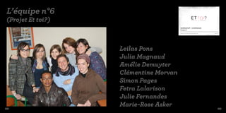 L’équipe n°6
 (Projet Et toi?)
                                        WORKSHOP : CONFIANCE
                                        Chapitre 6

                                        Marie Rose, Simon, Leïla, Fetra, David, Amélie, Julia, Clémentine, Julie.   09/03/2010




                    Leilas Pons
                    Julia Magnaud
                    Amélie Demuyter
                    Clémentine Morvan
                    Simon Pages
                    Fetra Lalarison
                    Julie Fernandes
182
                    Marie-Rose Asker                                                                                         183
 